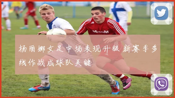 杨丽娜女足中场表现升级 新赛季多线作战成球队关键