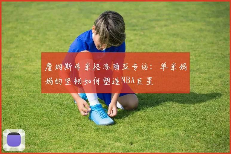 詹姆斯母亲格洛丽亚专访:单亲妈妈的坚韧如何塑造NBA巨星