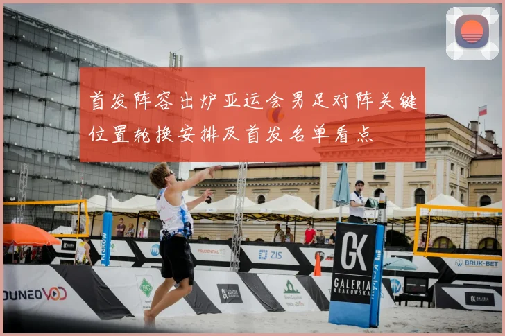 首发阵容出炉亚运会男足对阵关键位置轮换安排及首发名单看点