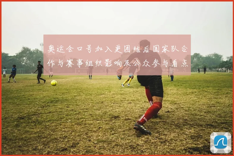 奥运会口号加入更团结后国家队合作与赛事组织影响及公众参与看点解读