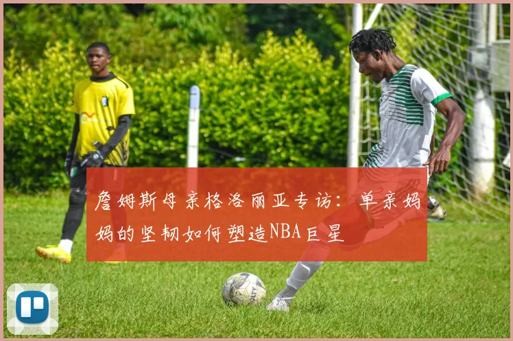 詹姆斯母亲格洛丽亚专访:单亲妈妈的坚韧如何塑造NBA巨星