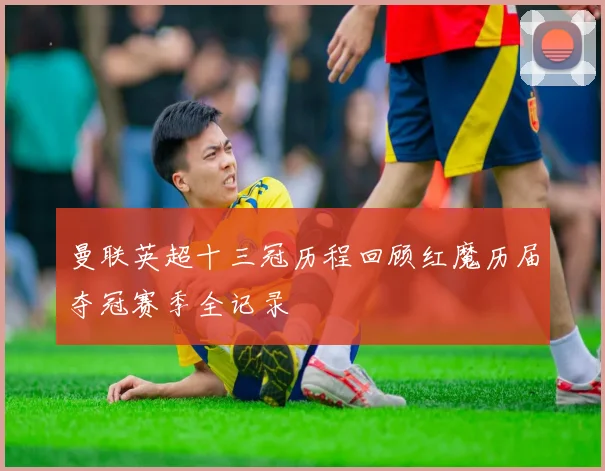 曼联英超十三冠历程回顾红魔历届夺冠赛季全记录