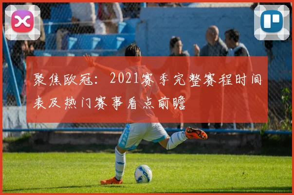 聚焦欧冠：2021赛季完整赛程时间表及热门赛事看点前瞻