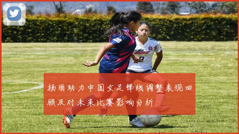 杨丽助力中国女足锋线调整表现回顾及对未来比赛影响分析